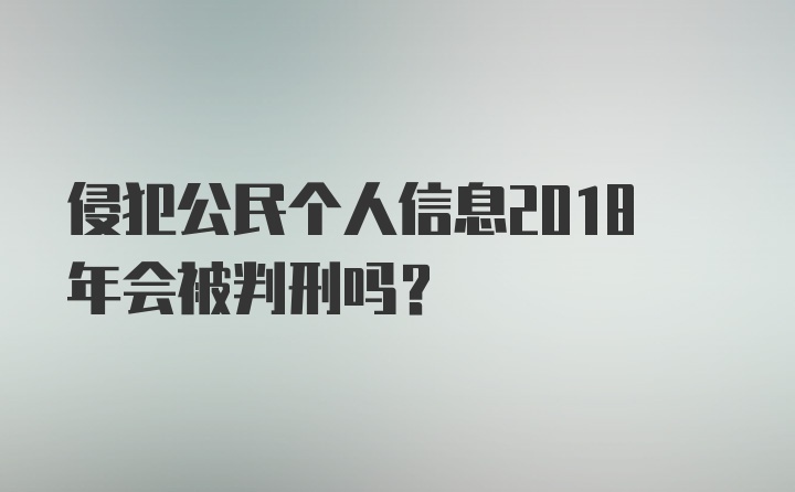 侵犯公民个人信息2018年会被判刑吗？