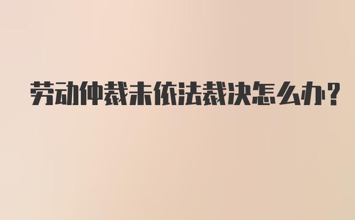 劳动仲裁未依法裁决怎么办？