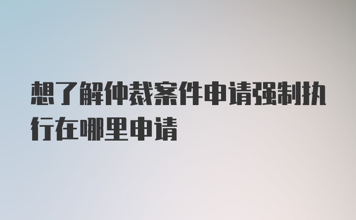 想了解仲裁案件申请强制执行在哪里申请