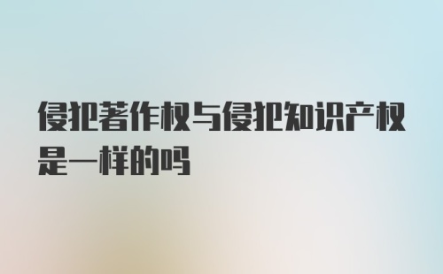 侵犯著作权与侵犯知识产权是一样的吗