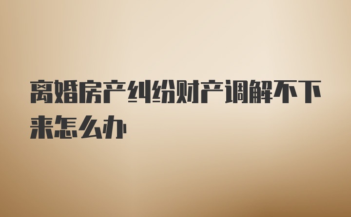 离婚房产纠纷财产调解不下来怎么办