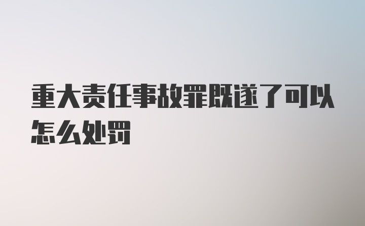 重大责任事故罪既遂了可以怎么处罚