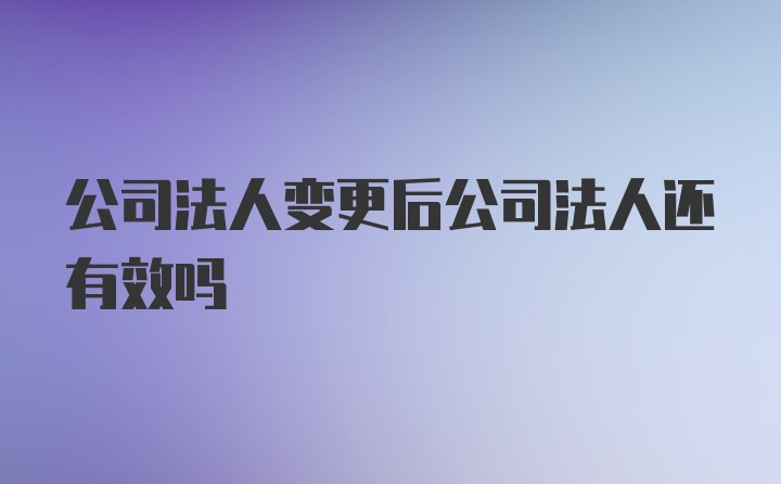 公司法人变更后公司法人还有效吗