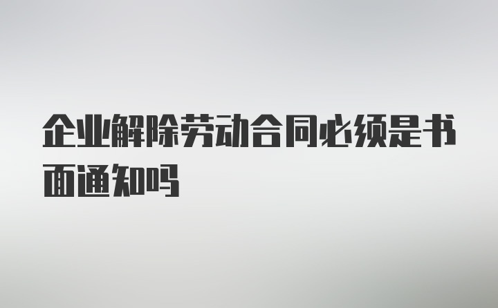 企业解除劳动合同必须是书面通知吗