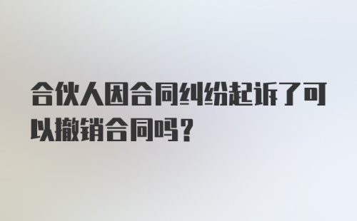 合伙人因合同纠纷起诉了可以撤销合同吗？