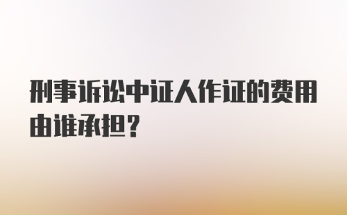 刑事诉讼中证人作证的费用由谁承担?