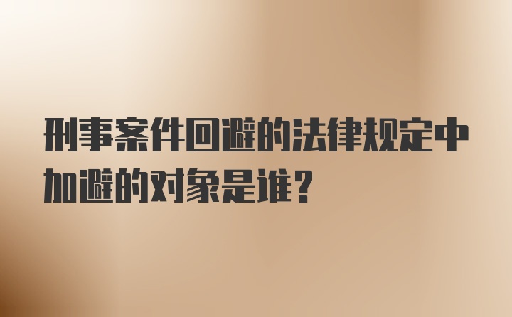 刑事案件回避的法律规定中加避的对象是谁？