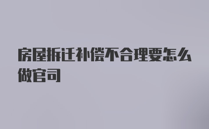 房屋拆迁补偿不合理要怎么做官司