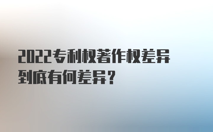 2022专利权著作权差异到底有何差异？