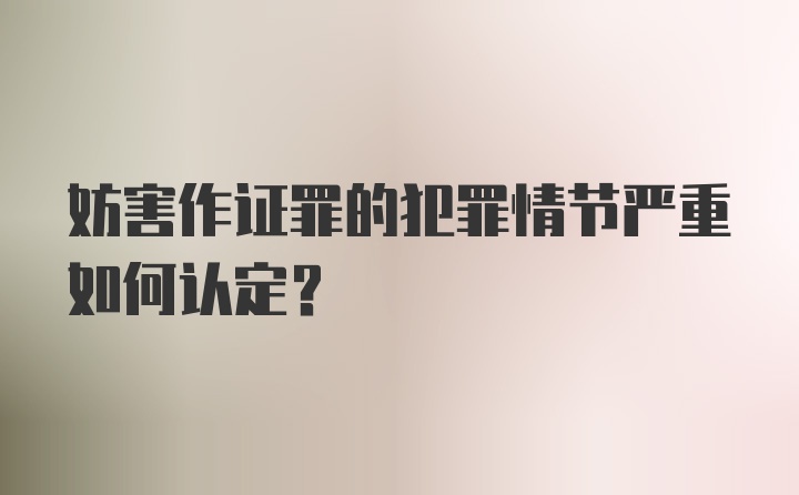 妨害作证罪的犯罪情节严重如何认定？