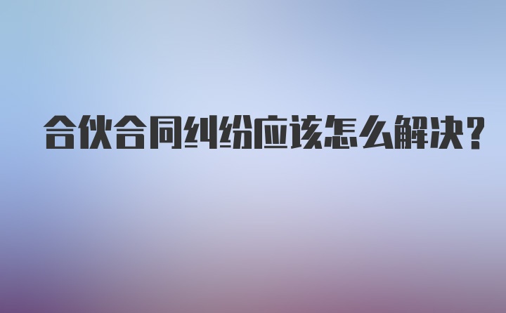 合伙合同纠纷应该怎么解决？