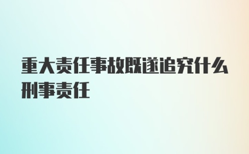 重大责任事故既遂追究什么刑事责任