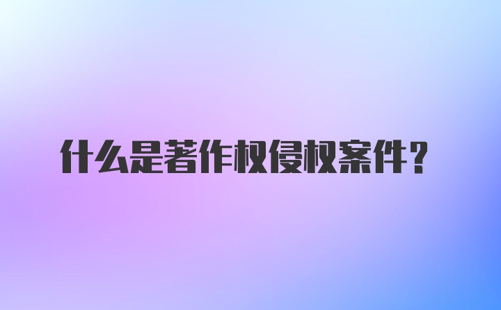 什么是著作权侵权案件？