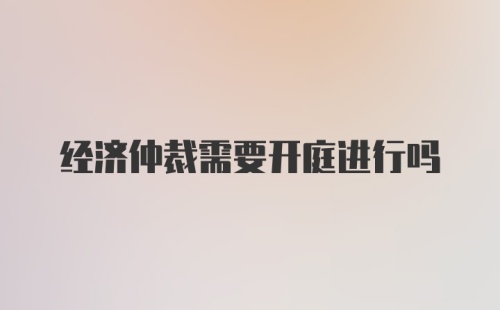 经济仲裁需要开庭进行吗
