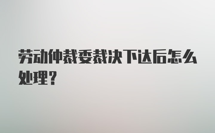 劳动仲裁委裁决下达后怎么处理？