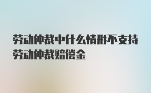 劳动仲裁中什么情形不支持劳动仲裁赔偿金