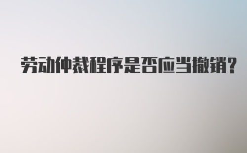 劳动仲裁程序是否应当撤销？