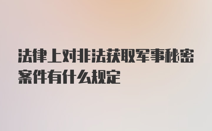 法律上对非法获取军事秘密案件有什么规定