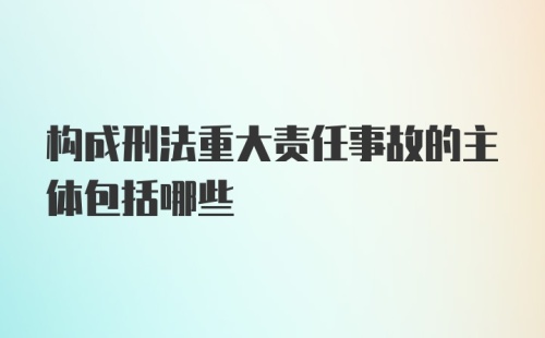 构成刑法重大责任事故的主体包括哪些