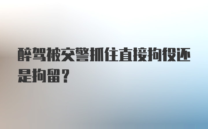 醉驾被交警抓住直接拘役还是拘留？