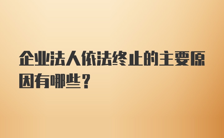 企业法人依法终止的主要原因有哪些？