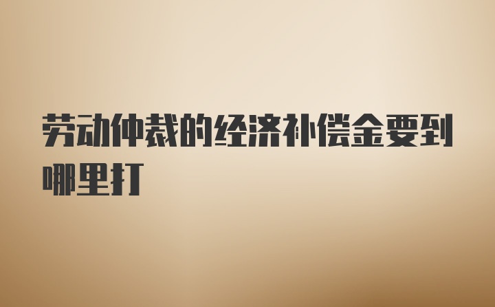 劳动仲裁的经济补偿金要到哪里打