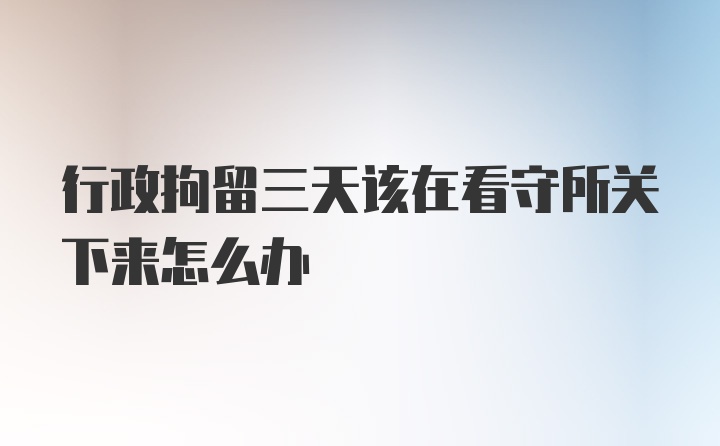 行政拘留三天该在看守所关下来怎么办