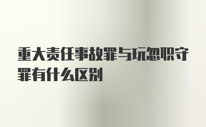 重大责任事故罪与玩忽职守罪有什么区别