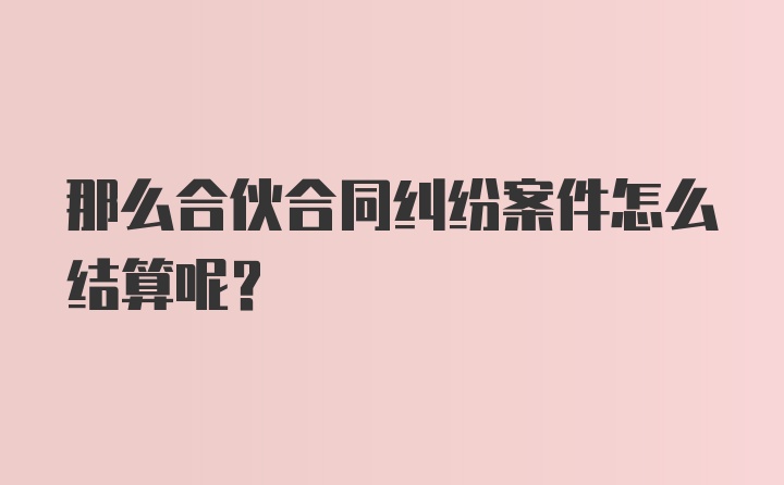 那么合伙合同纠纷案件怎么结算呢？