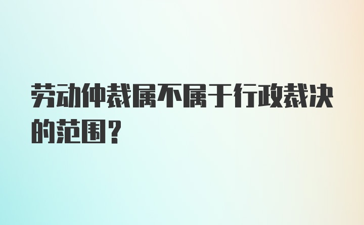 劳动仲裁属不属于行政裁决的范围？