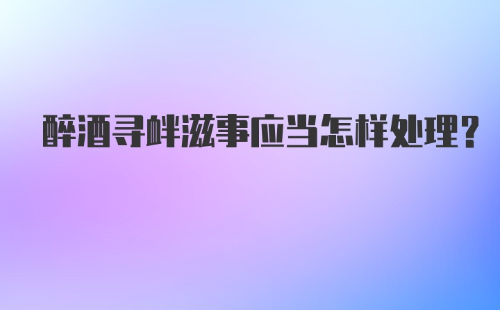 醉酒寻衅滋事应当怎样处理？