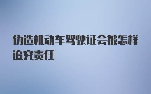 伪造机动车驾驶证会被怎样追究责任