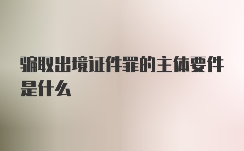 骗取出境证件罪的主体要件是什么