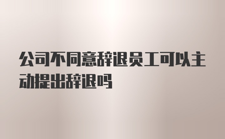 公司不同意辞退员工可以主动提出辞退吗