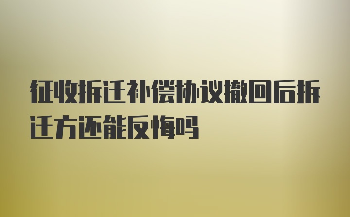 征收拆迁补偿协议撤回后拆迁方还能反悔吗