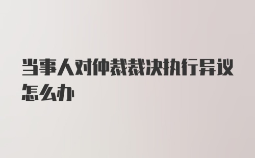 当事人对仲裁裁决执行异议怎么办