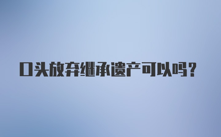 口头放弃继承遗产可以吗？