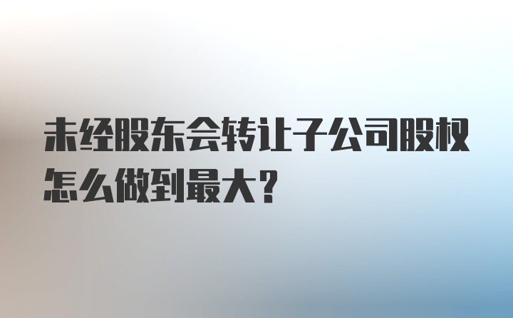 未经股东会转让子公司股权怎么做到最大？