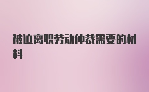 被迫离职劳动仲裁需要的材料