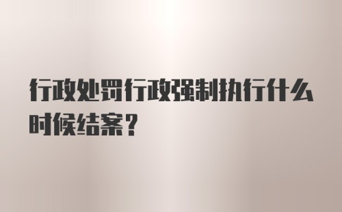 行政处罚行政强制执行什么时候结案？