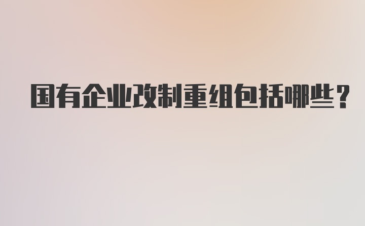 国有企业改制重组包括哪些？