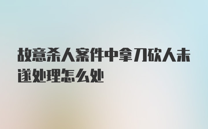 故意杀人案件中拿刀砍人未遂处理怎么处