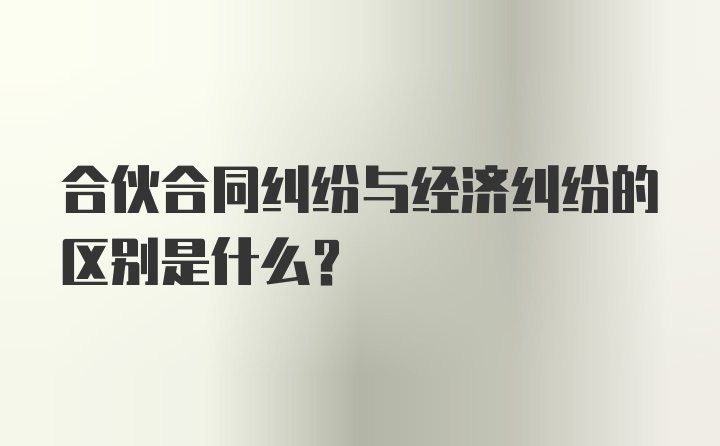 合伙合同纠纷与经济纠纷的区别是什么？