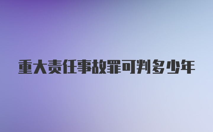 重大责任事故罪可判多少年