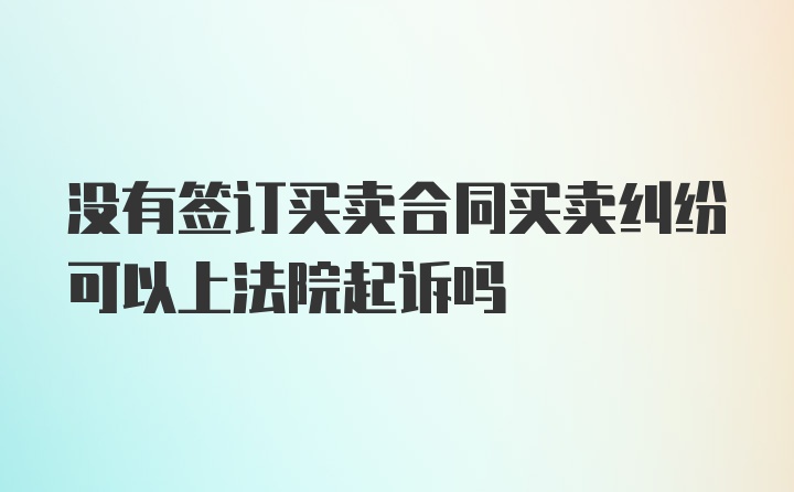 没有签订买卖合同买卖纠纷可以上法院起诉吗