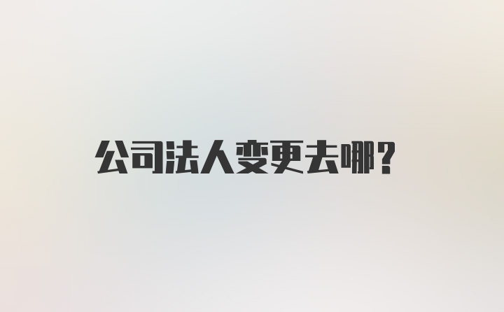 公司法人变更去哪？