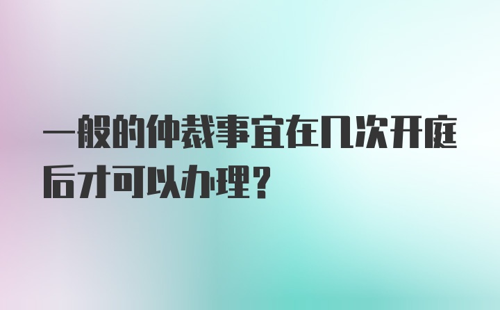 一般的仲裁事宜在几次开庭后才可以办理？