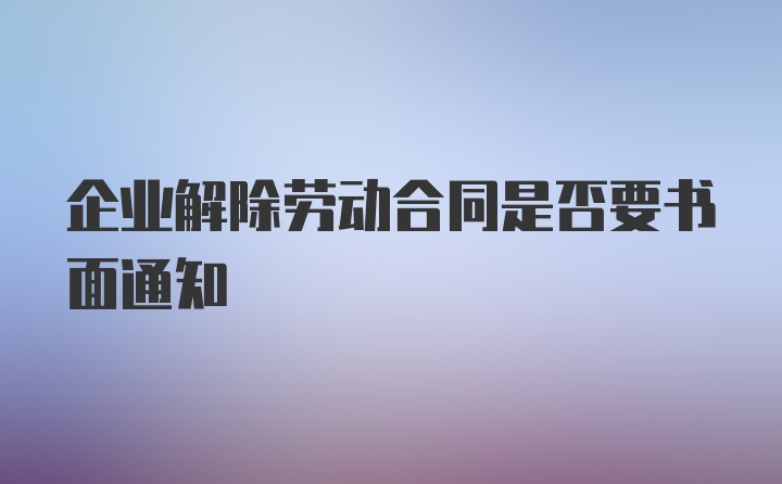 企业解除劳动合同是否要书面通知