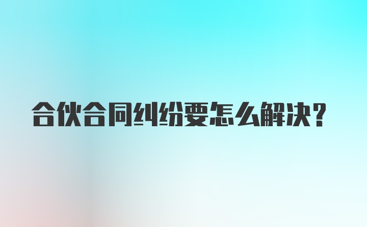 合伙合同纠纷要怎么解决？