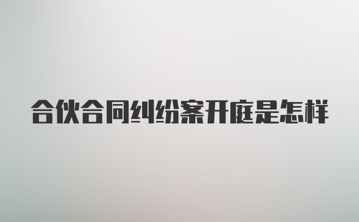 合伙合同纠纷案开庭是怎样